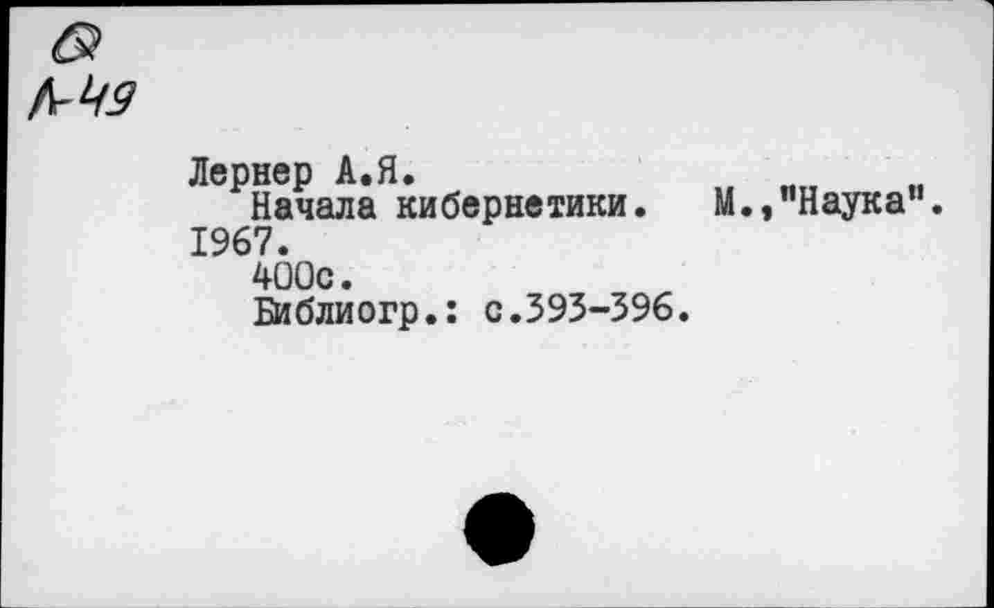 ﻿б?
Лернер А.Я,
Начала кибернетики. М.,"Наука". 1967.
400с.
Библиогр.: с.393-396.